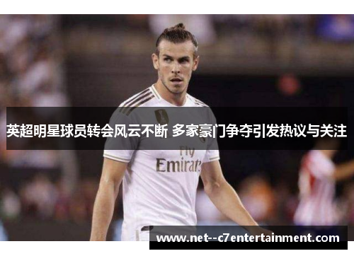 英超明星球员转会风云不断 多家豪门争夺引发热议与关注