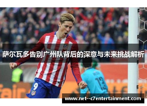 萨尔瓦多告别广州队背后的深意与未来挑战解析