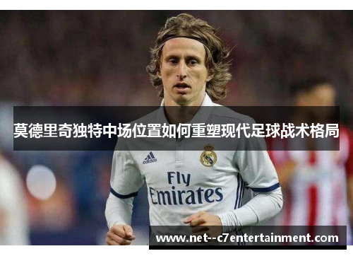 莫德里奇独特中场位置如何重塑现代足球战术格局