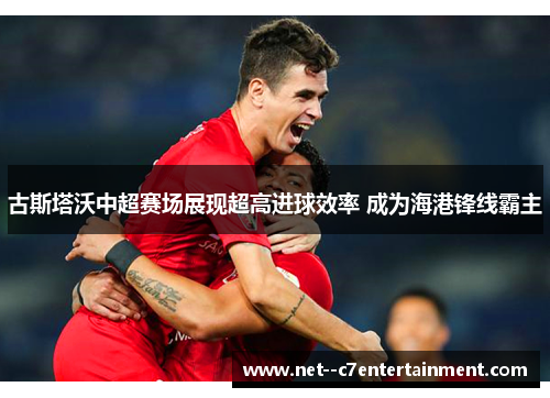 古斯塔沃中超赛场展现超高进球效率 成为海港锋线霸主