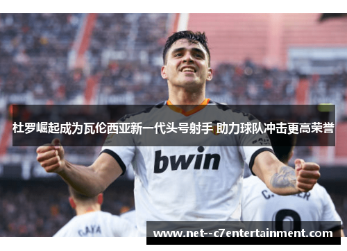 杜罗崛起成为瓦伦西亚新一代头号射手 助力球队冲击更高荣誉 杜罗崛起成为瓦伦西亚新一代头号射手 助力球队冲击更高荣誉