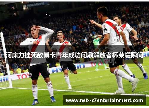 河床力挫死敌博卡青年成功问鼎解放者杯荣耀瞬间
