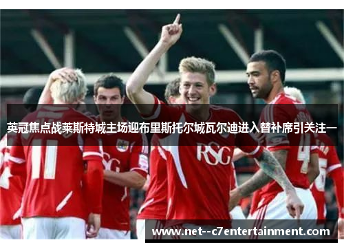 英冠焦点战莱斯特城主场迎布里斯托尔城瓦尔迪进入替补席引关注一 英冠焦点战莱斯特城主场迎布里斯托尔城瓦尔迪进入替补席引关注一