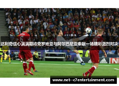 达利奇信心满满期待克罗地亚与阿尔巴尼亚奉献一场精彩激烈对决 达利奇信心满满期待克罗地亚与阿尔巴尼亚奉献一场精彩激烈对决