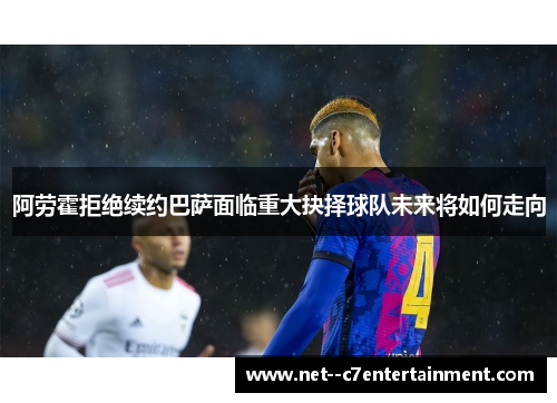 阿劳霍拒绝续约巴萨面临重大抉择球队未来将如何走向