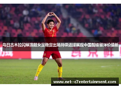 乌日古木拉闪耀澳超女足稳定出场持续进球展现中国前锋留洋价值新 乌日古木拉闪耀澳超女足稳定出场持续进球展现中国前锋留洋价值新