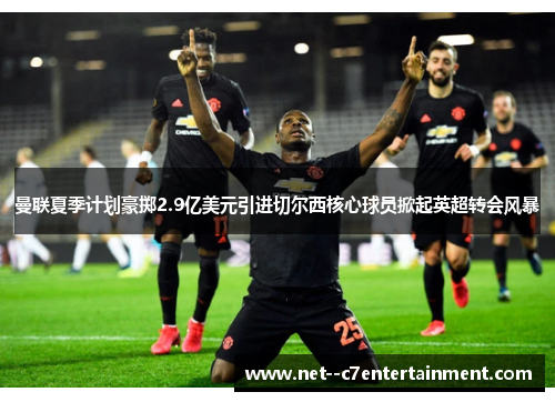 曼联夏季计划豪掷2.9亿美元引进切尔西核心球员掀起英超转会风暴 曼联夏季计划豪掷2.9亿美元引进切尔西核心球员掀起英超转会风暴